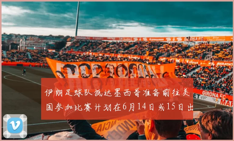 伊朗足球队抵达墨西哥准备前往美国参加比赛计划在6月14日或15日出发