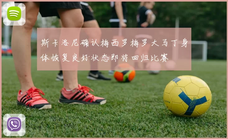 斯卡洛尼确认梅西罗梅罗大马丁身体恢复良好状态即将回归比赛