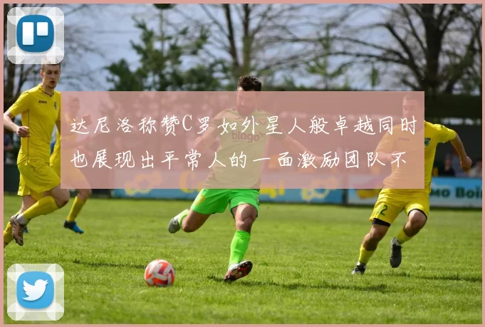 达尼洛称赞C罗如外星人般卓越同时也展现出平常人的一面激励团队不断进步