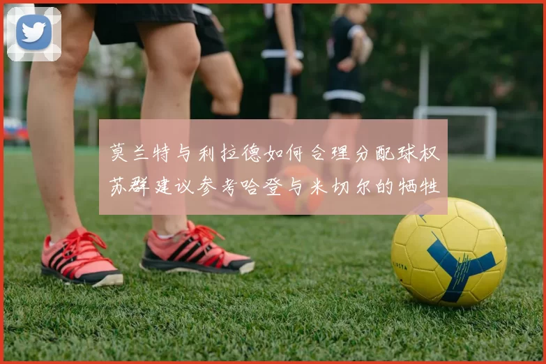 莫兰特与利拉德如何合理分配球权苏群建议参考哈登与米切尔的牺牲精神