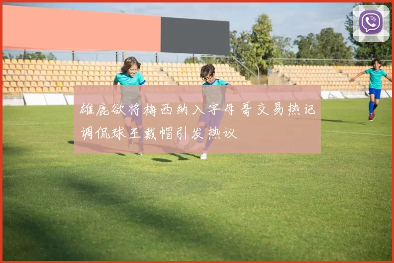 雄鹿欲将梅西纳入字母哥交易热记调侃球王戴帽引发热议