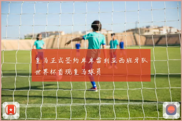 皇马正式签约库库雷利亚西班牙队世界杯首现皇马球员