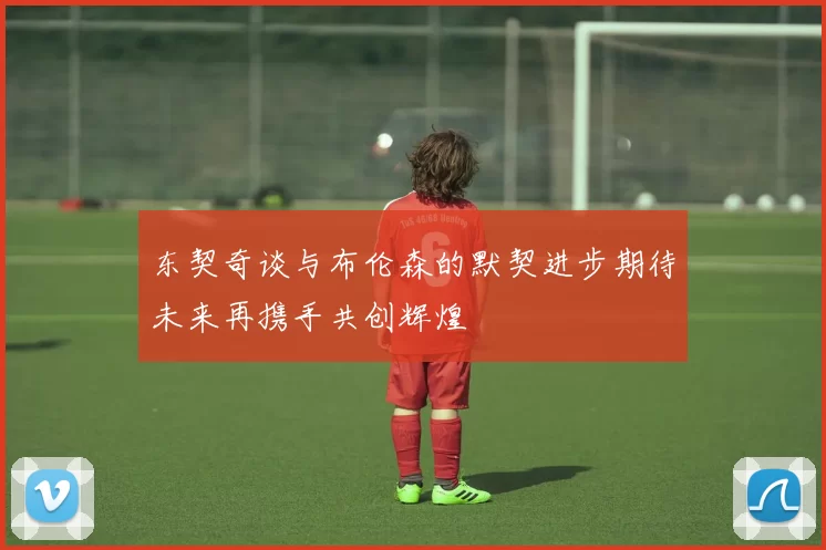 东契奇谈与布伦森的默契进步期待未来再携手共创辉煌