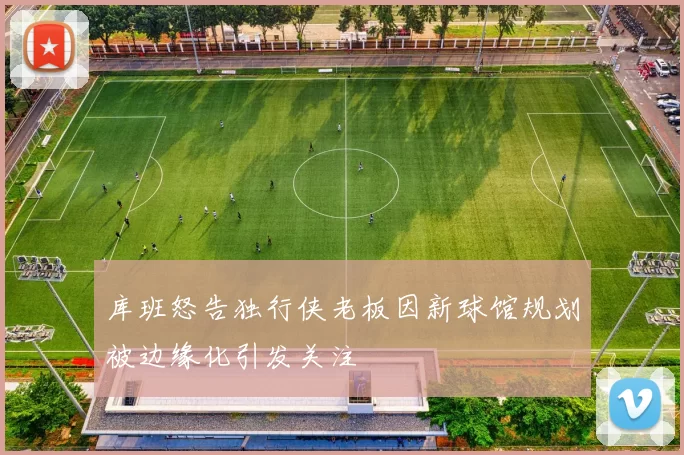 库班怒告独行侠老板因新球馆规划被边缘化引发关注