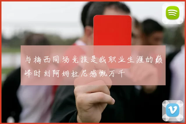 与梅西同场竞技是我职业生涯的巅峰时刻阿姆杜尼感慨万千